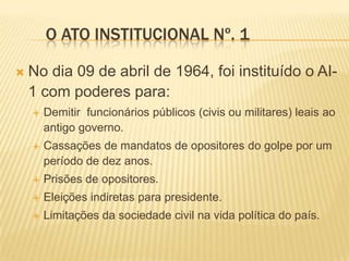 O ATO INSTITUCIONAL Nº. 1

   No dia 09 de abril de 1964, foi instituído o AI-
    1 com poderes para:
       Demitir fu...
