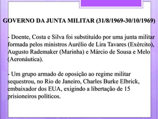 GOVERNO DA JUNTA MILITAR (31/8/1969-30/10/1969) 
- Doente, Costa e Silva foi substituído por uma junta militar 
formada pe...
