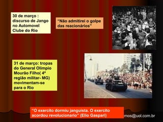 arnaldolemos@uol.com.br 
30 de março : 
discurso de Jango 
no Automovel 
Clube do Rio 
31 de março: tropas 
do General Olimpio 
Mourão Filho( 4ª 
região militar- MG) 
movimentam-se 
para o Rio 
“Não admitirei o golpe 
das reacionários” 
“O exercito dormiu janguista. O exercito 
acordou revolucionario” (Elio Gaspari) 
 