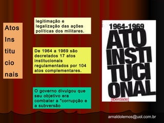 arnaldolemos@uol.com.br 
Atos 
Ins 
titu 
cio 
nais 
legitimação e 
legalização das ações 
políticas dos militares. 
De 1964 a 1969 são 
decretados 17 atos 
institucionais 
regulamentados por 104 
atos complementares. 
O governo divulgou que 
seu objetivo era 
combater a "corrupção e 
a subversão 
 