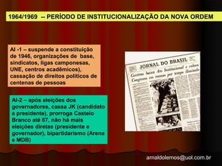 1964/1969 -- PERÍODO DE INSTITUCIONALIZAÇÃO DA NOVA ORDEM 
arnaldolemos@uol.com.br 
AI -1 – suspende a constituição 
de 1946, organizações de base, 
sindicatos, ligas camponesas, 
UNE, centros acadêmicos), 
cassação de direitos politicos de 
centenas de pessoas 
AI-2 – após eleições dos 
governadores, cassa JK (candidato 
a presidente), prorroga Castelo 
Branco até 67, não há mais 
eleições diretas (presidente e 
governador), bipartidarismo (Arena 
e MDB) 
 