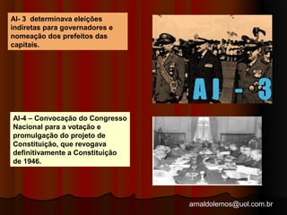 arnaldolemos@uol.com.br 
AI- 3 determinava eleições 
indiretas para governadores e 
nomeação dos prefeitos das 
capitais. 
AI-4 – Convocação do Congresso 
Nacional para a votação e 
promulgação do projeto de 
Constituição, que revogava 
definitivamente a Constituição 
de 1946. 
 