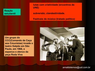 lutas com criatividade (encontros da 
UNE) 
subversão, clandestinidade. 
Festivais de música (tratado político) 
arnaldolemos@uol.com.br 
Reação 
estudantil 
Um grupo do 
CCC(Comando de Caça 
aos Cmunistas) invade o 
teatro Galpão em São 
Paulo, em 1968, e 
espanca o elenco da 
peça Roda Viva 
 