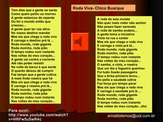 Roda Viva- Chico Buarque 
arnaldolemos@uol.com.br 
Tem dias que a gente se sente 
Como quem partiu ou morreu 
A gente estancou de repente 
Ou foi o mundo então que 
cresceu... 
A gente quer ter voz ativa 
No nosso destino mandar 
Mas eis que chega a roda viva 
E carrega o destino prá lá ... 
Roda mundo, roda gigante 
Roda moinho, roda pião 
O tempo rodou num instante 
Nas voltas do meu coração... 
A gente vai contra a corrente 
Até não poder resistir 
Na volta do barco é que sente 
O quanto deixou de cumprir 
Faz tempo que a gente cultiva 
A mais linda roseira que há 
Mas eis que chega a roda viva 
E carrega a roseira prá lá... 
Roda mundo, roda gigante 
Roda moinho, roda pião 
O tempo rodou num instante 
Nas voltas do meu coração... 
A roda da saia mulata 
Não quer mais rodar não senhor 
Não posso fazer serenata 
A roda de samba acabou... 
A gente toma a iniciativa 
Viola na rua a cantar 
Mas eis que chega a roda viva 
E carrega a viola prá lá... 
Roda mundo, roda gigante 
Roda moinho, roda pião 
O tempo rodou num instante 
Nas voltas do meu coração... 
O samba, a viola, a roseira 
Que um dia a fogueira queimou 
Foi tudo ilusão passageira 
Que a brisa primeira levou... 
No peito a saudade cativa 
Faz força pro tempo parar 
Mas eis que chega a roda viva 
E carrega a saudade prá lá ... 
Roda mundo, roda gigante 
Roda moinho, roda pião 
O tempo rodou num instante 
Nas voltas do meu coração...(4x) 
Para ouvir: 
http://www.youtube.com/watch? 
v=HRFw5u5wR4c 
 