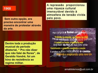 A repressão proporcionou 
uma riqueza cultural 
imensurável devido à 
atmosfera de tensão vivida 
arnaldolemos@uol.com.br 
1968 
Sem outra opção, era pelo povo. 
preciso encontrar uma 
maneira de protestar através 
da arte. 
Dentre toda a produção 
musical do período 
ditatorial, “ Pra não dizer 
que não falei de flores”, de 
Geraldo Vandré, foi um 
hino de resistência ao 
regime militar. 
 