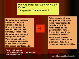 Pra Não Dizer Que Não Falei Das 
FloresGe 
rComposição: Geraldo Vandré aldo 
Vandré 
arnaldolemos@uol.com.br 
Caminhando e cantando 
E seguindo a canção 
Somos todos iguais 
Braços dados ou não 
Nas escolas, nas ruas 
Campos, construções 
Caminhando e cantando 
E seguindo a canção... 
Vem, vamos embora 
Que esperar não é saber 
Quem sabe faz a hora 
Não espera acontecer...(2x) 
Pelos campos há fome 
Em grandes plantações 
Pelas ruas marchando 
Indecisos cordões 
Ainda fazem da flor 
Seu mais forte refrão 
E acreditam nas flores 
Vencendo o canhão... 
Vem, vamos embora 
Que esperar não é saber 
Quem sabe faz a hora 
Não espera acontecer...(2x) 
Para ouvir acesse: 
http://www.youtube.com/watch? 
v=PDWuwh6edkY 
 
