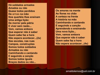 arnaldolemos@uol.com.br 
Há soldados armados 
Amados ou não 
Quase todos perdidos 
De armas na mão 
Nos quartéis lhes ensinam 
Uma antiga lição: 
De morrer pela pátria 
E viver sem razão... 
Vem, vamos embora 
Que esperar não é saber 
Quem sabe faz a hora 
Não espera acontecer...(2x) 
Nas escolas, nas ruas 
Campos, construções 
Somos todos soldados 
Armados ou não 
Caminhando e cantando 
E seguindo a canção 
Somos todos iguais 
Braços dados ou não... 
Os amores na mente 
As flores no chão 
A certeza na frente 
A história na mão 
Caminhando e cantando 
E seguindo a canção 
Aprendendo e ensinando 
Uma nova lição... 
Vem, vamos embora 
Que esperar não é saber 
Quem sabe faz a hora 
Não espera acontecer...(4x) 
 