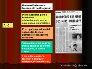 arnaldolemos@uol.com.br 
AI-5 
Recesso Parlamentar : 
fechamento do Congresso 
Plenos poderes para o 
Presidente 
arbitrariamente intervir 
em estados e municípios 
Prerrogativa presidencial: 
suspender direitos 
politicos e cassação de 
mandatos 
Ficava extinto, em caso de 
crimes políticos ou contra 
a economia, o habeas 
corpus. 
O presidente poderia 
decretar, a qualquer 
momento, estado de sitio, 
 