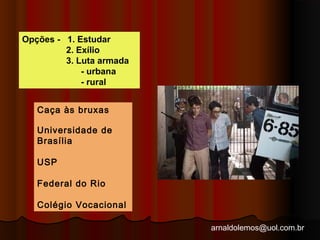 arnaldolemos@uol.com.br 
Opções - 1. Estudar 
2. Exílio 
3. Luta armada 
- urbana 
- rural 
Caça às bruxas 
Universidade de 
Brasília 
USP 
Federal do Rio 
Colégio Vocacional 
 