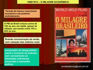 1969/1973 – O MILAGRE ECONÔMICO 
arnaldolemos@uol.com.br 
Período de intenso crescimento 
econômico e de posterior 
endividamento. 
O PIB do Brasil cresceu acima de 
10% ao ano, em média, apesar da 
inflação, que oscilou entre 15% e 
20% ao ano, 
Grande concentração de renda, 
com redução dos salários reais 
acentuação da desigualdade 
social e aumento da pobreza, 
com cerceamento às 
liberdades individuais 
associado à repressão 
politica 
 