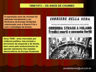 1969/1973 – OS ANOS DE CHUMBO 
arnaldolemos@uol.com.br 
A expressão anos de chumbo foi 
aplicada inicialmente a um 
fenômeno da Europa Ocidental, 
relacionado com a Guerra Fria e 
com a estratégia de tensão. 
Anos 70/80 : anos marcados por 
violência política, luta armada e 
terrorismo de esquerda e de direita, 
bem como pelo endurecimento do 
aparato repressivo dos estados 
democráticos da Europa Ocidental. 
 