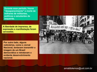 arnaldolemos@uol.com.br 
Durante esse período, houve 
"desaparecimento" e morte de 
milhares de militantes, 
políticos e estudantes de 
esquerda. 
A liberdade de imprensa, de 
expressão e manifestação foram 
cerceadas. 
Por outro lado, alguns 
noticiários, como o Jornal 
Nacional, tentavam transmitir a 
imagem de um Brasil 
democrático e retratavam o 
evidente desenvolvimento 
nacional. 
 
