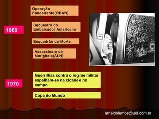 arnaldolemos@uol.com.br 
1969 
Operação 
Bandeirante(OBAN) 
Sequestro do 
Embaixador Americano 
Esquadrão da Morte 
Assassinato de 
Marighela(ALN) 
1970 
Guerrilhas contra o regime militar 
espalham-se na cidade e no 
campo 
Copa do Mundo 
 