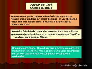 Apesar De Você 
CChico Buarque 
Vendo circular pelas ruas os automóveis com o adesivo 
“Brasil: ame-o ou deixe-o“, Chico Buarque se viu obrigado a 
reagir com sua melhor arma: a música. E assim nasceu 
“Apesar de você”: 
A música foi adotada como hino de resistência aos militares 
quando um jornal publicou uma notinha dizendo que “você”na 
arnaldolemos@uol.com.br 
verdade, era o general Médici. 
Chamado para depor, Chico disse que a música era para uma 
mulher muito mandona, mas não colou. A música foi proibida 
de ser executada e todos os compactos recolhidos e 
queimados. 
 