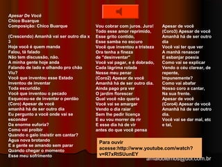 arnaldolemos@uol.com.br 
Apesar De Você 
Chico Buarque 
Composição: Chico Buarque 
(Crescendo) Amanhã vai ser outro dia x 
3 
Hoje você é quem manda 
Falou, tá falado 
Não tem discussão, não. 
A minha gente hoje anda 
Falando de lado e olhando pro chão 
Viu? 
Você que inventou esse Estado 
Inventou de inventar 
Toda escuridão 
Você que inventou o pecado 
Esqueceu-se de inventar o perdão 
(Coro) Apesar de você 
amanhã há de ser outro dia 
Eu pergunto a você onde vai se 
esconder 
Da enorme euforia? 
Como vai proibir 
Quando o galo insistir em cantar? 
Água nova brotando 
E a gente se amando sem parar 
Quando chegar o momento 
Esse meu sofrimento 
Vou cobrar com juros. Juro! 
Todo esse amor reprimido, 
Esse grito contido, 
Esse samba no escuro 
Você que inventou a tristeza 
Ora tenha a fineza 
de "desinventar" 
Você vai pagar, e é dobrado, 
Cada lágrima rolada 
Nesse meu penar 
(Coro2) Apesar de você 
Amanhã há de ser outro dia. 
Ainda pago pra ver 
O jardim florescer 
Qual você não queria 
Você vai se amargar 
Vendo o dia raiar 
Sem lhe pedir licença 
E eu vou morrer de rir 
E esse dia há de vir 
antes do que você pensa 
Apesar de você 
(Coro3) Apesar de você 
Amanhã há de ser outro 
dia 
Você vai ter que ver 
A manhã renascer 
E esbanjar poesia 
Como vai se explicar 
Vendo o céu clarear, de 
repente, 
Impunemente? 
Como vai abafar 
Nosso coro a cantar, 
Na sua frente. 
Apesar de você 
(Coro4) Apesar de você 
Amanhã há de ser outro 
dia. 
Você vai se dar mal, etc 
e tal, 
Para ouvir 
acesse:http://www.youtube.com/watch? 
v=R7xRtSUunEY 
 