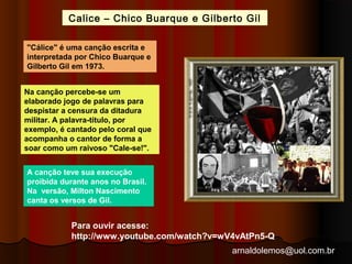 Calice – Chico Buarque e Gilberto Gil 
arnaldolemos@uol.com.br 
"Cálice" é uma canção escrita e 
interpretada por Chico Buarque e 
Gilberto Gil em 1973. 
Na canção percebe-se um 
elaborado jogo de palavras para 
despistar a censura da ditadura 
militar. A palavra-título, por 
exemplo, é cantado pelo coral que 
acompanha o cantor de forma a 
soar como um raivoso "Cale-se!". 
A canção teve sua execução 
proibida durante anos no Brasil. 
Na versão, Milton Nascimento 
canta os versos de Gil. 
Para ouvir acesse: 
http://www.youtube.com/watch?v=wV4vAtPn5-Q 
 