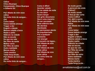 arnaldolemos@uol.com.br 
Cálice 
Chico Buarque 
Composição: Chico Buarque 
e Gilberto Gil 
Pai! Afasta de mim esse 
cálice 
De vinho tinto de sangue... 
(2x) 
Como beber 
Dessa bebida amarga 
Tragar a dor 
Engolir a labuta 
Mesmo calada a boca 
Resta o peito 
Silêncio na cidade 
Não se escuta 
De que me vale 
Ser filho da santa 
Melhor seria 
Ser filho da outra 
Outra realidade 
Menos morta 
Tanta mentira 
Tanta força bruta... 
Pai! Afasta de mim esse 
cálice 
De vinho tinto de sangue... 
Como é difícil 
Acordar calado 
Se na calada da noite 
Eu me dano 
Quero lançar 
Um grito desumano 
Que é uma maneira 
De ser escutado 
Esse silêncio todo 
Me atordoa 
Atordoado 
Eu permaneço atento 
Na arquibancada 
Prá a qualquer 
momento 
Ver emergir 
O monstro da lagoa... 
Pai! Afasta de mim 
esse cálice 
Pai! Afasta de mim 
esse cálice 
Pai! Afasta de mim 
esse cálice 
De vinho tinto de 
sangue... 
De muito gorda 
A porca já não anda 
(Cálice!) 
De muito usada 
A faca já não corta 
Como é difícil 
Pai, abrir a porta 
Pai! Afasta de mim esse 
cálice 
Pai! Afasta de mim esse 
cálic 
Como beber 
Dessa bebida amarga 
Tragar a dor 
Engolir a labuta 
Mesmo calada a boca 
Resta o peito 
Silêncio na cidade 
Não se escuta 
De que me vale 
Ser filho da santa 
Melhor seria 
Ser filho da outra 
Outra realidade 
Menos morta 
Tanta mentira 
Tanta força bruta... 
 