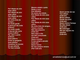 arnaldolemos@uol.com.br 
Pai! Afasta de mim 
esse cálice 
Pai! Afasta de mim 
esse cálice 
Pai! Afasta de mim 
esse cálice 
De vinho tinto de 
sangue... 
De muito gorda 
A porca já não anda 
(Cálice!) 
De muito usada 
A faca já não corta 
Como é difícil 
Pai, abrir a porta 
(Cálice!) 
Essa palavra 
Presa na garganta 
Esse pileque 
Homérico no mundo 
De que adianta 
Ter boa vontade 
Mesmo calado o peito 
Resta a cuca 
Dos bêbados 
Do centro da cidade... 
Pai! Afasta de mim esse 
cálice 
Pai! Afasta de mim esse 
cálice 
Pai! Afasta de mim esse 
cálice 
De vinho tinto de sangue... 
Talvez o mundo 
Não seja pequeno 
(Cale-se!) 
Nem seja a vida 
Um fato consumado 
(Cale-se!) 
Quero inventar 
O meu próprio pecado 
(Cale-se!) 
Quero morrer 
Do meu próprio veneno 
(Pai! Cale-se!) 
Quero perder de vez 
Tua cabeça 
(Cale-se!) 
Minha cabeça 
Perder teu juízo 
(Cale-se!) 
Quero cheirar fumaça 
De óleo diesel 
(Cale-se!) 
Me embriagar 
Até que alguém me 
esqueça 
(Cale-se!) 
 