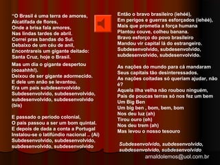 arnaldolemos@uol.com.br 
“O Brasil é uma terra de amores, 
Alcatifada de flores, 
Onde a brisa fala amores, 
Nas lindas tardes de abril. 
Correi pras bandas do Sul. 
Debaixo de um céu de anil, 
Encontrareis um gigante deitado: 
Santa Cruz, hoje o Brasil. 
Mas um dia o gigante despertou 
(ooaahhh!). 
Deixou de ser gigante adormecido. 
E dele um anão se levantou. 
Era um país subdesenvolvido 
Subdesenvolvido, subdesenvolvido, 
subdesenvolvido, subdesenvolvido 
(bis) 
E passado o período colonial, 
O país passou a ser um bom quintal. 
E depois de dada a conta a Portugal 
Instalou-se o latifúndio nacional .. (Ai) 
Subdesenvolvido, subdesenvolvido, 
subdesenvolvido, subdesenvolvido 
Então o bravo brasileiro (iehéé), 
Em perigos e guerras esforçados (iehéé), 
Mais que prometia a força humana 
Plantou couve, colheu banana. 
Bravo esforço do povo brasileiro 
Mandou vir capital lá do estrangeiro. 
Subdesenvolvido, subdesenvolvido, 
subdesenvolvido, subdesenvolvido. 
As nações do mundo para cá mandaram 
Seus capitais tão desinteressados. 
As nações coitadas só queriam ajudar, não 
é? 
Aquela ilha velha não roubou ninguém, 
País de poucas terras só nos fez um bem 
Um Big Ben 
Um big ben , bom, bem, bom 
Nos deu luz (ah) 
Tirou ouro (oh) 
Nos deu trem (ah) 
Mas levou o nosso tesouro 
Subdesenvolvido, subdesenvolvido, 
subdesenvolvido, subdesenvolvido 
 