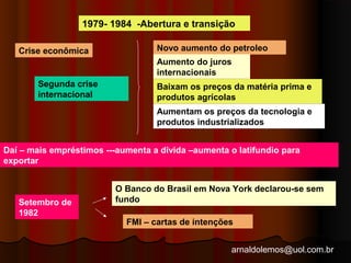 1979- 1984 -Abertura e transição 
arnaldolemos@uol.com.br 
Crise econômica 
Segunda crise 
internacional 
Novo aumento do petroleo 
Aumento do juros 
internacionais 
Baixam os preços da matéria prima e 
produtos agrícolas 
Aumentam os preços da tecnologia e 
produtos industrializados 
Daí – mais empréstimos ---aumenta a dívida –aumenta o latifundio para 
exportar 
Setembro de 
1982 
O Banco do Brasil em Nova York declarou-se sem 
fundo 
FMI – cartas de intenções 
 