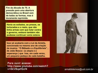 arnaldolemos@uol.com.br 
Fim da década de 70. A 
pressão para uma abertura 
democrática no Brasil vem 
de todas as formas, mas é 
duramente reprimida. 
Havia os exilados, os presos, os 
torturados e o resto, que não 
tinha armas com que lutar contra 
o governo, embora também não 
pudesse continuar como estava. 
Isso só acabaria com a Lei da Anistia, 
sancionada no mesmo ano de criação 
da musica “O Bêbado e a Equilibrista” , 
de João Bosco– (a utopia e a 
esperança ) que traz, em cada verso, 
um pequeno pedaço de cada batalha. 
Para ouvir acesse: 
http://www.youtube.com/watch? 
v=6kVBqefGcf4 
 