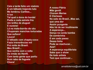 arnaldolemos@uol.com.br 
Caía a tarde feito um viaduto 
E um bêbado trajando luto 
Me lembrou Carlitos... 
A lua 
Tal qual a dona do bordel 
Pedia a cada estrela fria 
Um brilho de aluguel 
E nuvens! 
Lá no mata-borrão do céu 
Chupavam manchas torturadas 
Que sufoco! 
Louco! 
O bêbado com chapéu-coco 
Fazia irreverências mil 
Prá noite do Brasil. 
Meu Brasil!... 
Que sonha com a volta 
Do irmão do Henfil. 
Com tanta gente que partiu 
Num rabo de foguete 
Chora! 
A nossa Pátria 
Mãe gentil 
Choram Marias 
E Clarisses 
No solo do Brasil...Mas sei, 
que uma dor 
Assim pungente 
Não há de ser inutilmente 
A esperança... 
Dança na corda bamba 
De sombrinha 
E em cada passo 
Dessa linha 
Pode se machucar... 
Azar! 
A esperança equilibrista 
Sabe que o show 
De todo artista 
Tem que continuar... 
 