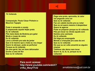 arnaldolemos@uol.com.br 
Tô Voltando 
Composição: Paulo César Pinheiro e 
Maurício Tapajós 
Pode ir armando o coreto 
E preparando aquele feijão preto 
Eu tô voltando 
Põe meia dúzia de Brahma pra gelar 
Muda a roupa de cama 
Eu tô voltando 
Leva o chinelo pra sala de jantar 
Que é lá mesmo que a mala eu vou largar 
Quero te abraçar, pode se perfumar 
Porque eu tô voltando 
Dá uma geral, faz um bom defumador 
Enche a casa de flor 
Que eu tô voltando 
Pega uma praia, aproveita, tá calor 
Vai pegando uma cor 
Que eu tô voltando 
Faz um cabelo bonito pra eu notar 
Que eu só quero mesmo é despentear 
Quero te agarrar 
Pode se preparar porque eu tô voltando 
Põe pra tocar na vitrola aquele som 
Estréia uma camisola 
Eu tô voltando 
Dá folga pra empregada 
Manda a criançada pra casa da avó 
Que eu to voltando 
Diz que eu só volto amanhã se alguém 
chamar 
Telefone não deixa nem tocar 
Quero lá, lá, lá, ia, porque eu to 
voltando! 
Para ouvir acesse: 
http://www.youtube.com/watch? 
v=Ka_l9wyY7vU 
 