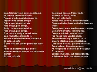 arnaldolemos@uol.com.br 
Mas data houve em que se acabaram 
os tempos duros e sofridos 
Porque um dia aqui chegaram os 
capitais dos países amigos. 
País amigo, desenvolvido, 
País amigo, país amigo, 
Amigo do subdesenvolvido 
País amigo, país amigo. 
E os nossos amigos americanos 
Com muita fé, com muita fé, 
Nos deram dinheiro e nos plantamos 
Só café, só café. 
É uma terra em que se plantando tudo 
dá. 
Pode-se plantar tudo que quiser 
Mas eles resolveram que nos devíamos 
plantar 
Só café, só café 
Bento que bento o frade, frade. 
Na boca do forno, forno. 
Tirai um bolo, bolo 
Fareis tudo que seu mestre mandar? 
Faremos todos, faremos todos, faremos 
todos. 
Começaram a nos vender e nos comprar. 
Comprar borracha, vender pneu. 
Comprar minério, vender navio. 
Pra nossa vela, vender pavio. 
Só mandaram o que sobrou de lá: 
Matéria plástica, que entusiástica, 
Que coisa elástica, que coisa drástica, 
Rock balada, filme de mocinho, 
Ar refrigerado e chiclete de bola (pop) 
E coca cola. 
Subdesenvolvido, subdesenvolvido, 
subdesenvolvido, subdesenvolvido. 
 