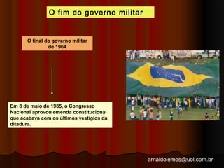 arnaldolemos@uol.com.br 
O fim do governo militar 
O final do governo militar 
de 1964 
Em 8 de maio de 1985, o Congresso 
Nacional aprovou emenda constitucional 
que acabava com os últimos vestígios da 
ditadura. 
 