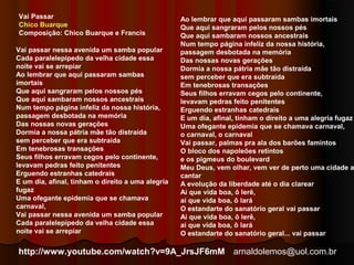 arnaldolemos@uol.com.br 
Vai passar nessa avenida um samba popular 
Cada paralelepípedo da velha cidade essa 
noite vai se arrepiar 
Ao lembrar que aqui passaram sambas 
imortais 
Que aqui sangraram pelos nossos pés 
Que aqui sambaram nossos ancestrais 
Num tempo página infeliz da nossa história, 
passagem desbotada na memória 
Das nossas novas gerações 
Dormia a nossa pátria mãe tão distraída 
sem perceber que era subtraída 
Em tenebrosas transações 
Seus filhos erravam cegos pelo continente, 
levavam pedras feito penitentes 
Erguendo estranhas catedrais 
E um dia, afinal, tinham o direito a uma alegria 
fugaz 
Uma ofegante epidemia que se chamava 
carnaval, 
Vai passar nessa avenida um samba popular 
Cada paralelepípedo da velha cidade essa 
noite vai se arrepiar 
Ao lembrar que aqui passaram sambas imortais 
Que aqui sangraram pelos nossos pés 
Que aqui sambaram nossos ancestrais 
Num tempo página infeliz da nossa história, 
passagem desbotada na memória 
Das nossas novas gerações 
Dormia a nossa pátria mãe tão distraída 
sem perceber que era subtraída 
Em tenebrosas transações 
Seus filhos erravam cegos pelo continente, 
levavam pedras feito penitentes 
Erguendo estranhas catedrais 
E um dia, afinal, tinham o direito a uma alegria fugaz 
Uma ofegante epidemia que se chamava carnaval, 
o carnaval, o carnaval 
Vai passar, palmas pra ala dos barões famintos 
O bloco dos napoleões retintos 
e os pigmeus do boulevard 
Meu Deus, vem olhar, vem ver de perto uma cidade a 
cantar 
A evolução da liberdade até o dia clarear 
Ai que vida boa, ô lerê, 
ai que vida boa, ô lará 
O estandarte do sanatório geral vai passar 
Ai que vida boa, ô lerê, 
ai que vida boa, ô lará 
O estandarte do sanatório geral... vai passar 
Vai Passar 
Chico Buarque 
Composição: Chico Buarque e Francis 
http://www.youtube.com/watch?v=9A_JrsJF6mM 
 