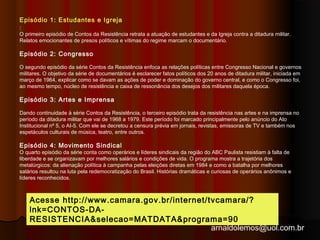 Episódio 1: Estudantes e Igreja 
: 
O primeiro episódio de Contos da Resistência retrata a atuação de estudantes e da Igreja contra a ditadura militar. 
Relatos emocionantes de presos políticos e vítimas do regime marcam o documentário. 
Episódio 2: Congresso 
O segundo episódio da série Contos da Resistência enfoca as relações políticas entre Congresso Nacional e governos 
militares. O objetivo da série de documentários é esclarecer fatos políticos dos 20 anos de ditadura militar, iniciada em 
março de 1964, explicar como se davam as ações de poder e dominação do governo central, e como o Congresso foi, 
ao mesmo tempo, núcleo de resistência e caixa de ressonância dos desejos dos militares daquela época. 
Episódio 3: Artes e Imprensa 
Dando continuidade à série Contos da Resistência, o terceiro episódio trata da resistência nas artes e na imprensa no 
período da ditadura militar que vai de 1968 a 1979. Este período foi marcado principalmente pelo anúncio do Ato 
Institucional nº 5, o AI-5. Com ele se decretou a censura prévia em jornais, revistas, emissoras de TV e também nos 
espetáculos culturais de música, teatro, entre outros. 
Episódio 4: Movimento Sindical 
O quarto episódio da série conta como operários e líderes sindicais da região do ABC Paulista resistiam à falta de 
liberdade e se organizavam por melhores salários e condições de vida. O programa mostra a trajetória dos 
metalúrgicos: da alienação política à campanha pelas eleições diretas em 1984 e como a batalha por melhores 
salários resultou na luta pela redemocratização do Brasil. Histórias dramáticas e curiosas de operários anônimos e 
líderes reconhecidos. 
Acesse http://www.camara.gov.br/internet/tvcamara/? 
lnk=CONTOS-DA-RESISTENCIA& 
selecao=MATDATA&programa=90 
arnaldolemos@uol.com.br 
 