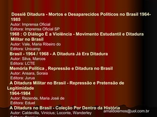 Dossiê Ditadura - Mortos e Desaparecidos Políticos no Brasil 1964- 
1985 
Autor: Imprensa Oficial 
Editora: Imprensa Oficial SP 
1968 : O Diálogo É a Violência - Movimento Estudantil e Ditadura 
Militar no Brasil 
Autor: Vale, Maria Ribeiro do 
Editora: Unicamp 
Brasil - 1964 / 1968 - A Ditadura Já Era Ditadura 
Autor: Silva, Marcos 
Editora: LCTE 
Memória Política , Repressão e Ditadura no Brasil 
Autor: Ansara, Soraia 
Editora: Jurua 
A Ditadura Militar no Brasil - Repressão e Pretensão de 
Legitimidade 
1964-1984 
Autor: Rezende, Maria José de 
Editora: Eduel 
A Ditadura no Brasil - Coleção Por Dentro da História 
Autor: Caldevilla, Vinicius; Loconte, Wanderley 
arnaldolemos@uol.com.br 
Editora: Saraiva 
 