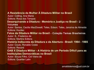 A Resistência da Mulher À Ditadura Militar no Brasil 
Autor: Colling, Ana Maria 
Editora: Rosa dos Tempos 
Desarquivando a Ditadura - Memória e Justiça no Brasil - 2 
Volumes 
Autor: Santos, Cecilia MacDowell; Teles, Edson; Teles, Janaína de Almeida 
Editora: Hucitec 
Fatos da Ditadura Militar no Brasil - Coleção Temas Brasileiros 
Autor: S., Frederico de 
Editora: Martins Editora 
História Indiscreta da Ditadura e da Abertura - Brasil: 1964 - 1985 
Autor: Couto, Ronaldo Costa 
Editora: Record 
OAB X Ditadura Militar - A História de um Período Difícil para as 
Instituições Democráticas no Brasil 
Autor: Souza Filho, Cid Vieira de 
Editora: Quartier Latin 
arnaldolemos@uol.com.br 
 