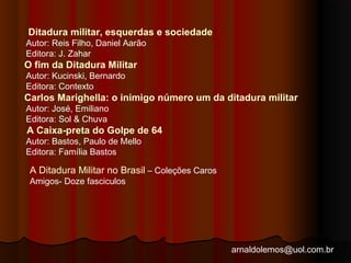 Ditadura militar, esquerdas e sociedade 
Autor: Reis Filho, Daniel Aarão 
Editora: J. Zahar 
O fim da Ditadura Militar 
Autor: Kucinski, Bernardo 
Editora: Contexto 
Carlos Marighella: o inimigo número um da ditadura militar 
Autor: José, Emiliano 
Editora: Sol & Chuva 
A Caixa-preta do Golpe de 64 
Autor: Bastos, Paulo de Mello 
Editora: Família Bastos 
A Ditadura Militar no Brasil – Coleções Caros 
Amigos- Doze fasciculos 
arnaldolemos@uol.com.br 
 