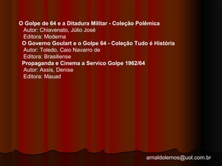 O Golpe de 64 e a Ditadura Militar - Coleção Polêmica 
Autor: Chiavenato, Júlio José 
Editora: Moderna 
O Governo Goulart e o Golpe 64 - Coleção Tudo é História 
Autor: Toledo, Caio Navarro de 
Editora: Brasiliense 
Propaganda e Cinema a Servico Golpe 1962/64 
Autor: Assis, Denise 
Editora: Mauad 
arnaldolemos@uol.com.br 
 