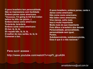 arnaldolemos@uol.com.br 
O povo brasileiro tem personalidade. 
Não se impressiona com facilidade 
Embora pense como americano 
“Uuuuuuu, I’m going to kill that indian 
before he kills me (pinim...) 
Embora dance como americano 
Ta-ta-ta-ta, ta-ta-ta-ta 
Embora cante como americano 
Eh boi, lá, lá, lá, 
Eh roçado bão, lá, lá, lá, 
O melhor do meu sertão, lá, lá, lá 
Comeram o boi. 
O povo brasileiro, embora pense, cante e 
dance como americano 
Não come como americano, 
Não bebe como americano, 
Vive menos, sofre mais 
Isso é muito importante 
Muito mais do que importante 
Pois difere o brasileiro dos demais 
Personalidade, personalidade, 
personalidade sem igual, 
Porém, 
Subdesenvolvida, subdesenvolvida, 
Essa é que é a vida nacional.” 
Para ouvir acesse : 
http://www.youtube.com/watch?v=opFt_gLoA5A 
 