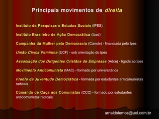 Principais movimentos de direita 
Instituto de Pesquisas e Estudos Sociais (IPES) 
Instituto Brasileiro de Ação Democrática (Ibad) 
Campanha da Mulher pela Democracia (Camde) - financiada pelo Ipes 
União Cívica Feminina (UCF) - sob orientação do Ipes 
Associação dos Dirigentes Cristãos de Empresas (Adce) - ligada ao Ipes 
Movimento Anticomunista (MAC) - formado por universitários 
Frente da Juventude Democrática - formada por estudantes anticomunistas 
radicais 
Comando de Caça aos Comunistas (CCC) - formado por estudantes 
anticomunistas radicais 
arnaldolemos@uol.com.br 
 