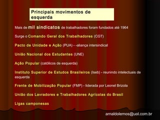 Mais de mil sindicatos de trabalhadores foram fundados até 1964 
Surge o Comando Geral dos Trabalhadores (CGT) 
Pacto de Unidade e Ação (PUA) - ­aliança 
intersindical 
União Nacional dos Estudantes (UNE) 
Ação Popular (católicos de esquerda) 
Instituto Superior de Estudos Brasileiros (Iseb) - reunindo intelectuais de 
esquerda 
Frente de Mobilização Popular (FMP) - liderada por Leonel Brizola 
União dos Lavradores e Trabalhadores Agrícolas do Brasil 
Ligas camponesas 
arnaldolemos@uol.com.br 
Principais movimentos de 
esquerda 
 