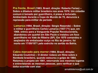 Pra frente, Brasil (1983, Brasil, direção: Roberto Farias) – 
Sobre a ditadura militar brasileira nos anos 1970. Um cidadão 
comum é tomado por guerrilheiro, é preso e torturado. 
Ambientado durante a Copa do Mundo de 70, denuncia a 
repressão para-militar do período 
Lamarca (1994, Brasil, direção: Sérgio Resende) – Sobre 
o militar e guerrilheiro Carlos Lamarca (1937-71) que, em 
1969, entrou para a Vanguarda Popular Revolucionária, 
abandonou um quartel em São Paulo e instalou um foco 
guerrilheiro no Vale do Ribeira (SP). Em 1970 comandou o 
seqüestro do embaixador suíço no Rio de janeiro; foi 
morto em 17/09/1971 pelo exército no sertão da Bahia. 
Cabra marcado para morrer (1984, Brasil, direção: 
Eduardo Coutinho) – O diretor rodava um filme sobre o 
Nordeste brasileiro, quando estourou o golpe de 1964. 
Retomou o projeto em 1981, retornando aos mesmos lugares 
e entrevistando as mesmas pessoas, para verificar o que 
tinha ocorrido com elas 
arnaldolemos@uol.com.br 
 