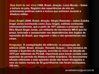 Que bom te ver viva (1989, Brasil, direção: Lúcia Murat) – Sobre 
a tortura no país. Registro das experiências de oito ex-prisioneiras 
políticas sobre a tortura que sofreram durante a 
ditadura militar. 
Zuzu Angel (2006, Brasil, direção: Sérgio Rezende) – sobre Zuleika 
Angel Jones (conhecida como Zuzu Angel), estilista conhecida 
internacionalmente, que a partir de 1971 passou a procurar seu 
filho Stuart Angel Jones, um militante do movimento MR-8 que foi 
preso, torturado e assassinado nas dependências dos órgãos de 
repressão do Brasil, que negavam o fato e não apresentaram seu 
corpo. 
Araguaya A conspiração do silêncio– A conspiração do 
silêncio (2004, Brasil, direção: Ronaldo Duque) – Uma tentativa de 
retratar a Guerrilha do Araguaia, ocorrida no início da década de 
1970 por militantes do PCdoB. Importante para tomar contato com 
aspectos do período da ditadura militar brasileira. Os documentos 
oficiais referentes a este episódio ainda não foram divulgados e 
nem os restos mortais de 59 guerrilheiros não foram localizados. 
105 min. 
arnaldolemos@uol.com.br 
 