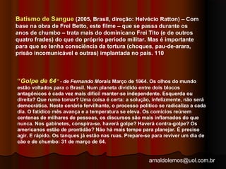 Batismo de Sangue (2005, Brasil, direção: Helvécio Ratton) – Com 
base na obra de Frei Betto, este filme – que se passa durante os 
anos de chumbo – trata mais do dominicano Frei Tito (e de outros 
quatro frades) do que do próprio período militar. Mas é importante 
para que se tenha consciência da tortura (choques, pau-de-arara, 
prisão incomunicável e outras) implantada no país. 110 
“Golpe de 64” - de Fernando Morais Março de 1964. Os olhos do mundo 
estão voltados para o Brasil. Num planeta dividido entre dois blocos 
antagônicos é cada vez mais difícil manter-se independente. Esquerda ou 
direita? Que rumo tomar? Uma coisa é certa: a solução, infelizmente, não será 
democrática. Neste cenário fervilhante, o processo político se radicaliza a cada 
dia. O fatídico mês avança e a temperatura se eleva. Os comícios reúnem 
centenas de milhares de pessoas, os discursos são mais inflamados do que 
nunca. Nos gabinetes, conspira-se. haverá golpe? Haverá contra-golpe? Os 
americanos estão de prontidão? Não há mais tempo para planejar. É preciso 
agir. E rápido. Os tanques já estão nas ruas. Prepare-se para reviver um dia de 
cão e de chumbo: 31 de março de 64. 
arnaldolemos@uol.com.br 
 