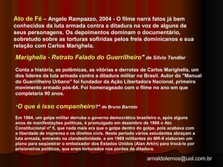 Ato de Fé – Angelo Rampazzo, 2004 - O filme narra fatos já bem 
conhecidos da luta armada contra a ditadura na voz de alguns de 
seus personagens. Os depoimentos dominam o documentário, 
sobretudo sobre as torturas sofiridas pelos freis dominicanos e sua 
relação com Carlos Marighela. 
Marighella - Retrato Falado do Guerrilheiro" de Silvio Tendler 
Conta a história, as polêmicas, as vitórias e derrotas de Carlos Marighella, um 
dos líderes da luta armada contra a ditadura militar no Brasil. Autor do "Manual 
do Guerrilheiro Urbano" foi fundador da Ação Libertadora Nacional, primeiro 
movimento armado pós-64. Foi homenageado com o filme no ano em que 
completaria 90 anos. 
"O que é isso companheiro?" de Bruno Barreto 
Em 1964, um golpe militar derruba o governo democrático brasileiro e, após alguns 
anos de manifestações políticas, é promulgado em dezembro de 1968 o Ato 
Constitucional nº 5, que nada mais era que o golpe dentro do golpe, pois acabava com 
a liberdade de imprensa e os direitos civis. Neste período vários estudantes abraçam a 
luta armada, entrando na clandestinidade, e em 1969 militantes do MR-8 elaboram um 
plano para seqüestrar o embaixador dos Estados Unidos (Alan Arkin) para trocá-lo por 
prisioneiros políticos, que eram torturados nos porões da ditadura. 
arnaldolemos@uol.com.br 
 