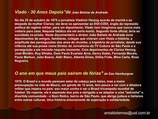 Vlado - 30 Anos Depois”de João Batista de Andrade 
No dia 25 de outubro de 1975 o jornalista Vladimir Herzog acorda de manhã e se 
despede da mulher Clarice: ele deve se apresentar ao DOI-CODI, órgão da repressão 
política do regime militar, para um depoimento. Vlado nem imaginava que nunca mais 
voltaria para casa. Naquele fatídico dia ele seria morto. Segundo fonte oficial, teria se 
suicidado na prisão. Neste documentário o diretor João Batista de Andrade ouve 
depoimentos de amigos, familiares, colegas que viveram com Vlado a história, a 
amplitude das perseguições dos anos de chumbo, a trajetória do jornalista, desde sua 
infância até sua posse como Diretor de Jornalismo da TV Cultura de São Paulo e a 
perseguição a ele iniciada naquele momento. Com depoimentos de Clarice Herzog, 
José Mindlin, Ruy Ohtake, Dom Paulo Evaristo Arns, Henry Sobel, Fernando Morais, 
Paulo Markun, João Bosco, Aldir Blanc, Alberto Dines, Diléia Frate, Mino Carta, Rose 
Nogueira. 
O ano em que meus pais saíram de férias" de Cao Hamburguer 
1970. O Brasil e o mundo parecem estar de cabeça para baixo, mas a maior 
preocupação na vida de Mauro, um garoto de 12 anos, tem pouco a ver com a ditadura 
militar que impera no país: seu maior sonho é ver o Brasil tricampeão mundial de 
futebol. De repente, ele é separado dos pais e obrigado a se adaptar a uma "estranha" e 
divertida comunidade - o Bom Retiro, bairro de São Paulo, que abriga judeus e italianos 
entre outras culturas. Uma história emocionante de superação e solidariedade. 
arnaldolemos@uol.com.br 
 