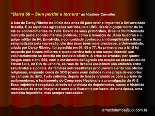 “Barra 68 – Sem perder a ternura” de Vladimir Carvalho 
A luta de Darcy Ribeiro no início dos anos 60 para criar e implantar a Universidade 
Brasília. E as repetidas agressões sofridas pela UNB, desde o golpe militar de 64 
até os acontecimentos de 1968. Desde os seus primórdios, Brasília foi fortemente 
marcada pelos acontecimentos políticos, como a renúncia de Jânio Quadros e o 
golpe militar de 64. Envolvida, a comunidade conheceu a intranqüilidade e ficou 
estigmatizada pela repressão. Um dos seus bens mais preciosos, a Universidade, 
criada por Darcy Ribeiro, foi agredida em 64, 68 e 77. Na primeira vez a UnB foi 
ocupada por tropas militares e quase perdeu todo o seu corpo docente que 
voluntariamente se demitiu em protesto célebre. A crise se arrastou por quatro 
longos anos e em l968, com o movimento deflagrado em reação ao assassinato de 
Edson Luís, no Rio de Janeiro, as ruas de Brasília assistiram aos embates entre 
estudantes e a polícia. As famílias sobressaltadas procuravam alento nos ofícios 
religiosos, enquanto cerca de 5OO jovens eram detidos numa praça de esportes 
no campus da UnB. Tudo culmina, depois de lances dramáticos com a prisão de 
parlamentares, o fechamento do Congresso Nacional e a promulgação do AI-5. 
Essa trajetória é resgatada através da urdidura de depoimentos, casos e histórias 
mesclados às raras imagens e sons que ficaram e perfazem, de uma época, uma 
memória imperfeita, mas sempre verdadeira. 
arnaldolemos@uol.com.br 
 
