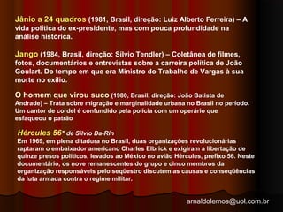 Jânio a 24 quadros (1981, Brasil, direção: Luiz Alberto Ferreira) – A 
vida política do ex-presidente, mas com pouca profundidade na 
análise histórica. 
Jango (1984, Brasil, direção: Sílvio Tendler) – Coletânea de filmes, 
fotos, documentários e entrevistas sobre a carreira política de João 
Goulart. Do tempo em que era Ministro do Trabalho de Vargas à sua 
morte no exílio. 
O homem que virou suco (1980, Brasil, direção: João Batista de 
Andrade) – Trata sobre migração e marginalidade urbana no Brasil no período. 
Um cantor de cordel é confundido pela polícia com um operário que 
esfaqueou o patrão 
Hércules 56" de Silvio Da-Rin 
Em 1969, em plena ditadura no Brasil, duas organizações revolucionárias 
raptaram o embaixador americano Charles Elbrick e exigiram a libertação de 
quinze presos políticos, levados ao México no avião Hércules, prefixo 56. Neste 
documentário, os nove remanescentes do grupo e cinco membros da 
organização responsáveis pelo seqüestro discutem as causas e conseqüências 
da luta armada contra o regime militar. 
arnaldolemos@uol.com.br 
 