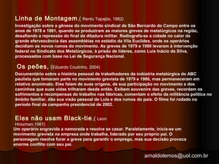Investigação sobre a gênese do movimento sindical de São Bernardo do Campo entre os 
anos de 1978 e 1981, quando se produziram as maiores greves de metalúrgicos na região, 
desafiando a repressão do final da ditadura militar. Radiografa-se a cidade no calor da 
grande efervescência das assembléias no estádio da Vila Euclides, onde os operários 
decidiam os novos rumos do movimento. As greves de 1979 e 1980 levaram à intervenção 
federal no Sindicato dos Metalúrgicos, à prisão de líderes, como Luís Inácio da Silva, 
processados com base na Lei de Segurança Nacional. 
Documentário sobre a história pessoal de trabalhadores da indústria metalúrgica do ABC 
paulista que tomaram parte no movimento grevista de 1979 e 1980, mas permaneceram em 
relativo anonimato. Eles falam de suas origens, de sua participação no movimento e dos 
caminhos que suas vidas trilharam desde então. Exibem souvenirs das greves, recordam os 
sofrimentos e recompensas do trabalho nas fábricas, comentam o efeito da militância política no 
âmbito familiar, dão sua visão pessoal de Lula e dos rumos do país. O filme foi rodado no 
período final da campanha presidencial de 2002. 
arnaldolemos@uol.com.br 
Linha de Montagem,( Rento Tapajós, 1982) 
Os peões, (Eduardo Coutinho, 2004) 
Eles não usam Black-tie,( Leon 
Hirszman,1981) 
Um operário engravida a namorada e resolve se casar. Paralelamente, inicia-se um 
movimento grevista na empresa onde trabalha, liderado por seu próprio pai. O 
personagem resolve furar a greve para garantir o emprego, mas sua decisão provoca 
enorme conflito com seu pai. 
 