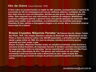 Abc da Greve, (Leon Hirszman, 1979) 
O filme cobre os acontecimentos na região do ABC paulista, acompanhando a trajetória do 
movimento de 150 mil metalúrgicos em luta por melhores salários e condições de vida. 
Sem obter êxito em suas reivindicações, decidem-se pela greve, afrontando o governo 
militar. Este responde com uma intervenção no sindicato da categoria. Mobilizando 
numeroso contingente policial, o governo inicia uma grande operação de repressão. Sem 
espaço para realizar suas assembléias, os trabalhadores são acolhidos pela igreja. 
Passados 45 dias, patrões e empregados chegam a um acordo. Mas o movimento sindical 
nunca mais foi o mesmo 
Braços Cruzados, Máquinas Paradas” de Roberto Gervitz, Sérgio Toledo, 
São Paulo, 1978. Três chapas disputam a direção do Sindicato dos Metalúrgicos de São 
Paulo, o maior da América Latina, com 300.000 associados, e presidido por um "pelego", 
desde o golpe militar de 1964. Em meio às eleições, eclodem as primeiras greves 
operárias que iriam mudar o país. 
Braços Cruzados, Máquinas Paradas revela, em narrativa envolvente, como funciona a 
estrutura sindical brasileira, de inspiração fascista. É também o primeiro documentário 
de longa-metragem sobre as chamadas "greves espontâneas", ocorridas em São Paulo, 
10 anos após a decretação do AI-5. Tais greves, que culminaram em um amplo 
movimento social que traria de volta a democracia ao país, estão na base dos 
acontecimentos que levaram à eleição do primeiro presidente operário da América 
Latina. 
arnaldolemos@uol.com.br 
 