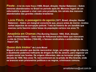 Pixote – A lei do mais fraco (1980, Brasil, direção: Hector Babenco) – Sobre 
menores abandonados no Brasil no período após 64. Menores fogem de um 
reformatório e passam a viver com uma prostituta. Um retrato dos menores 
abandonados das grandes cidades brasileiras 
Lúcio Flávio, o passageiro da agonia (1977, Brasil, direção: Hector 
Babenco) – Sobre um marginal consciente que, pouco antes de morrer, revelou 
certos aspectos da corrupção policial. Trata da história de um bandido que 
exerceu certo fascínio sobre faixas da população carioca nos anos 70. 
Amazônia em Chamas (The Burning Season; 1994, EUA, direção: 
John Frankenheimer) – Uma visão de Hollywood sobre fatos que marcaram 
a vida de Chico Mendes (1944-88), o famoso sindicalista e ambientalista de 
Xapuri (AC 
Quase dois irmãos” de Lúcia Murat 
Miguel é um senador que decide reencontrar Jorge, um antigo amigo de infância 
e atualmente poderoso traficante de drogas do Rio de Janeiro, para negociar um 
projeto social nas favelas. De origens diferentes, eles se tornaram amigos na 
década de 1950. Nos anos 70, reencontraram-se na prisão de Ilha Grande, onde 
os brancos eram prisioneiros políticos e os negros, criminosos comuns. 
arnaldolemos@uol.com.br 
 