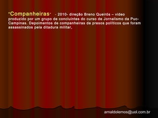 “Companheiras” - 2010- direção Breno Queirós – video 
produzido por um grupo de concluintes do curso de Jornalismo da Puc- 
Campinas. Depoimentos de companheiras de presos políticos que foram 
assassinados pela ditadura militar, 
arnaldolemos@uol.com.br 
