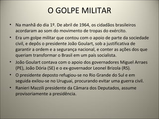 O GOLPE MILITAR
• Na manhã do dia 1º. De abril de 1964, os cidadãos brasileiros
acordaram ao som do movimento de tropas do...